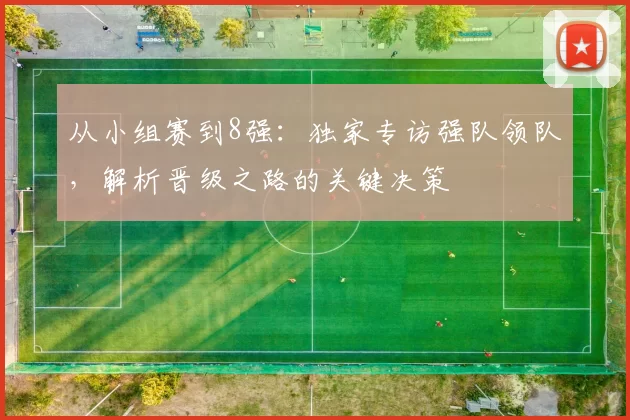 从小组赛到8强:独家专访强队领队,解析晋级之路的关键决策
