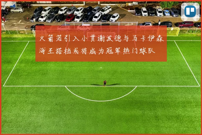 火箭若引入小贾谢泼德与马卡伊森海王搭档或将成为冠军热门球队