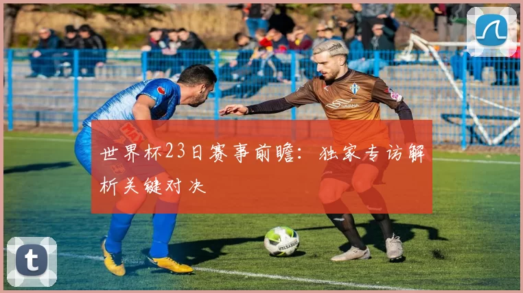 世界杯23日赛事前瞻:独家专访解析关键对决