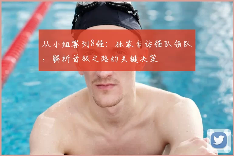 从小组赛到8强:独家专访强队领队,解析晋级之路的关键决策