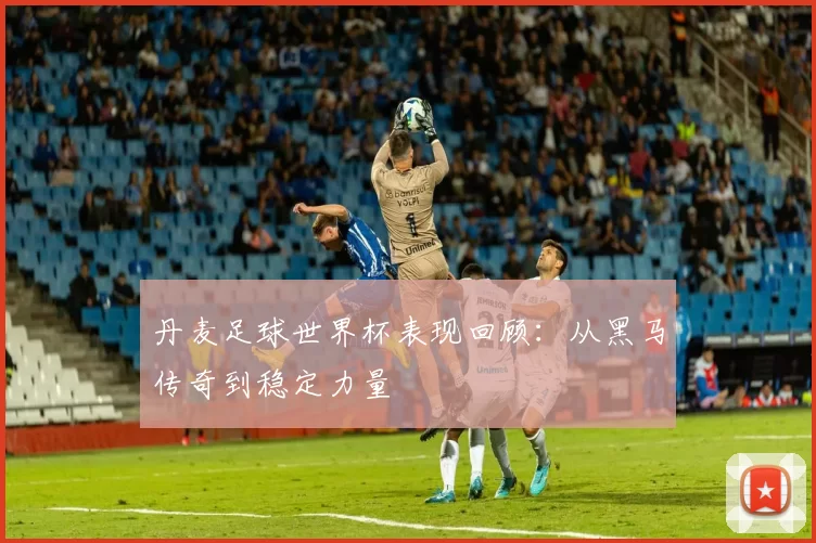 丹麦足球世界杯表现回顾：从黑马传奇到稳定力量