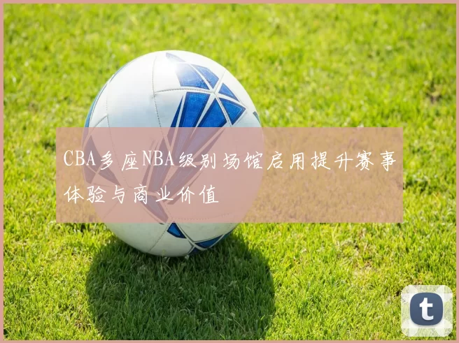 CBA多座NBA级别场馆启用提升赛事体验与商业价值