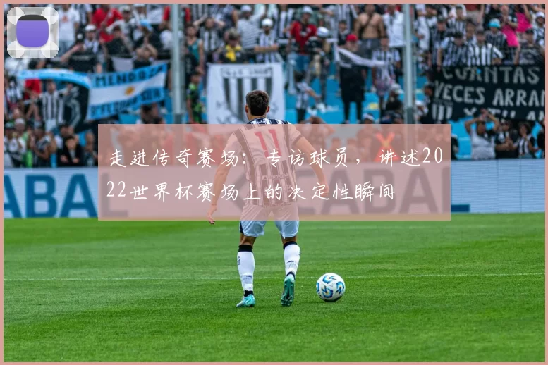 走进传奇赛场:专访球员,讲述2022世界杯赛场上的决定性瞬间