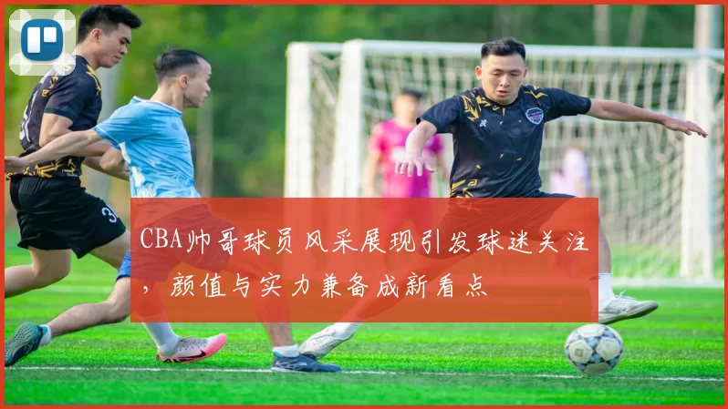 CBA帅哥球员风采展现引发球迷关注,颜值与实力兼备成新看点