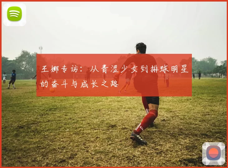 王娜专访:从青涩少女到排球明星的奋斗与成长之路