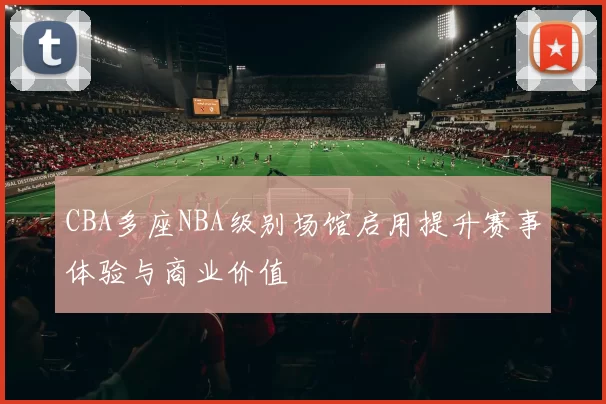 CBA多座NBA级别场馆启用提升赛事体验与商业价值