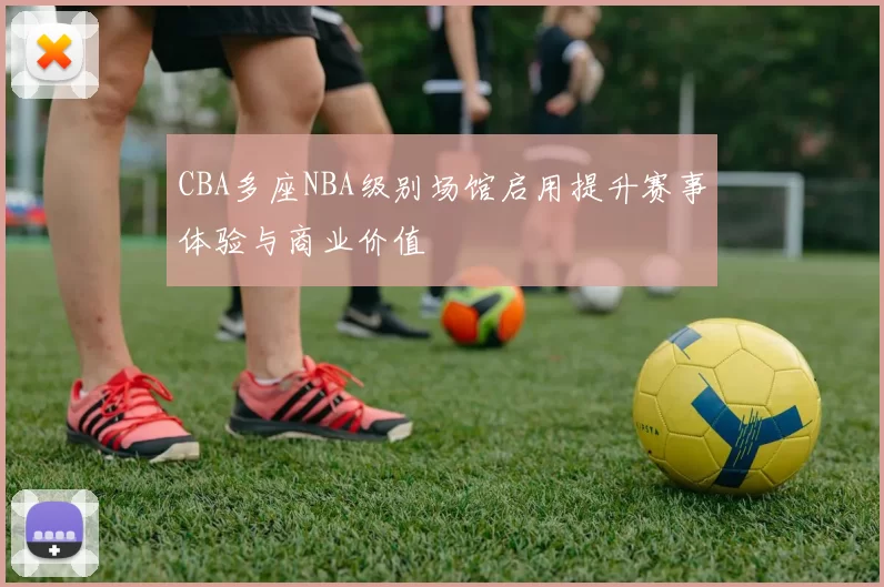 CBA多座NBA级别场馆启用提升赛事体验与商业价值