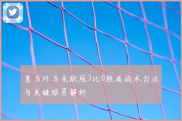 皇马对马竞欧冠3比0胜局战术打法与关键球员解析