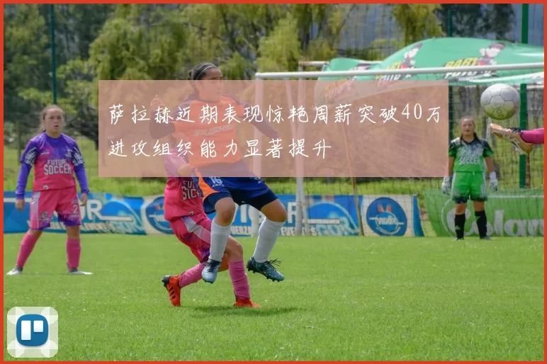 萨拉赫近期表现惊艳周薪突破40万进攻组织能力显著提升