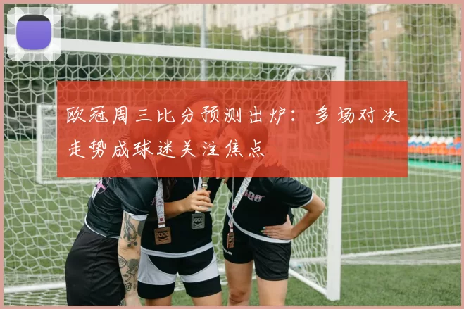 欧冠周三比分预测出炉：多场对决走势成球迷关注焦点