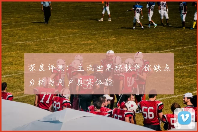深度评测:主流世界杯软件优缺点分析与用户真实体验