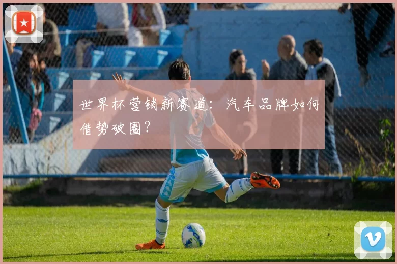 世界杯营销新赛道：汽车品牌如何借势破圈？