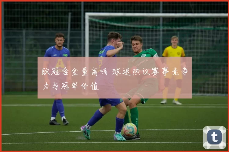欧冠含金量高吗 球迷热议赛事竞争力与冠军价值