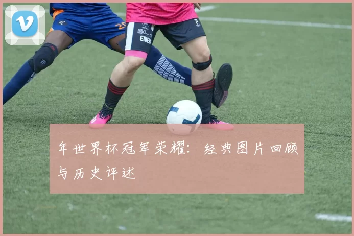 年世界杯冠军荣耀:经典图片回顾与历史评述
