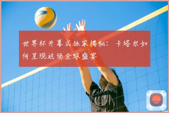 世界杯开幕式独家揭秘:卡塔尔如何呈现这场全球盛宴