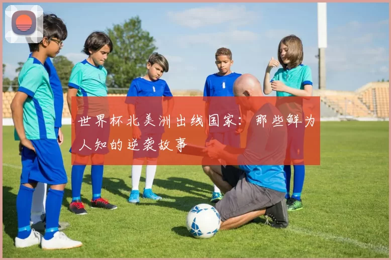 世界杯北美洲出线国家：那些鲜为人知的逆袭故事