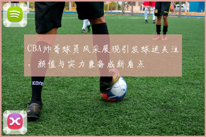 CBA帅哥球员风采展现引发球迷关注,颜值与实力兼备成新看点